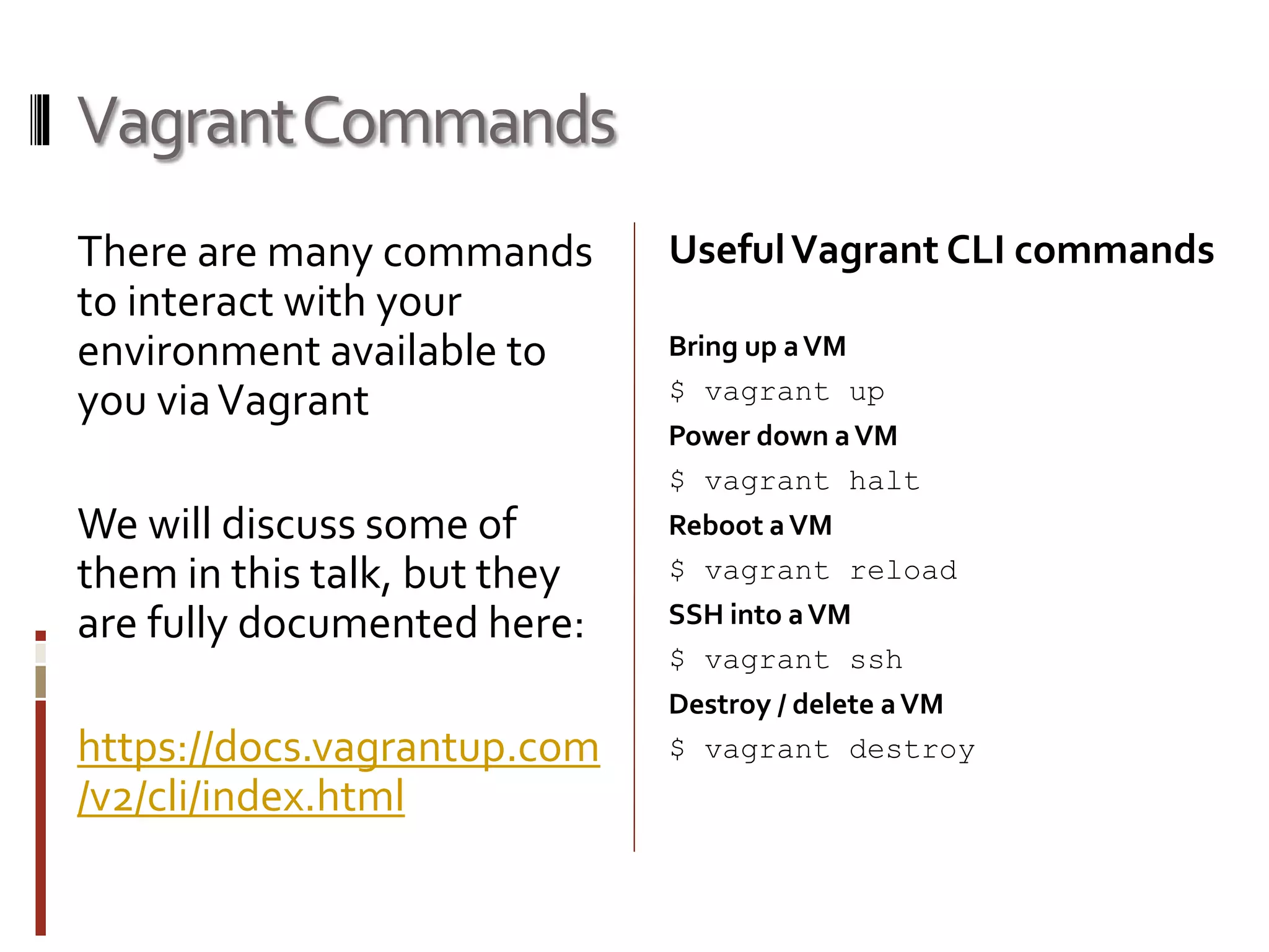 Vagrant Commands 
There are many commands 
to interact with your 
environment available to 
you via Vagrant 
We will discuss some of 
them in this talk, but they 
are fully documented here: 
https://docs.vagrantup.com 
/v2/cli/index.html 
Useful Vagrant CLI commands 
Bring up a VM 
$ vagrant up 
Power down a VM 
$ vagrant halt 
Reboot a VM 
$ vagrant reload 
SSH into a VM 
$ vagrant ssh 
Destroy / delete a VM 
$ vagrant destroy 
 