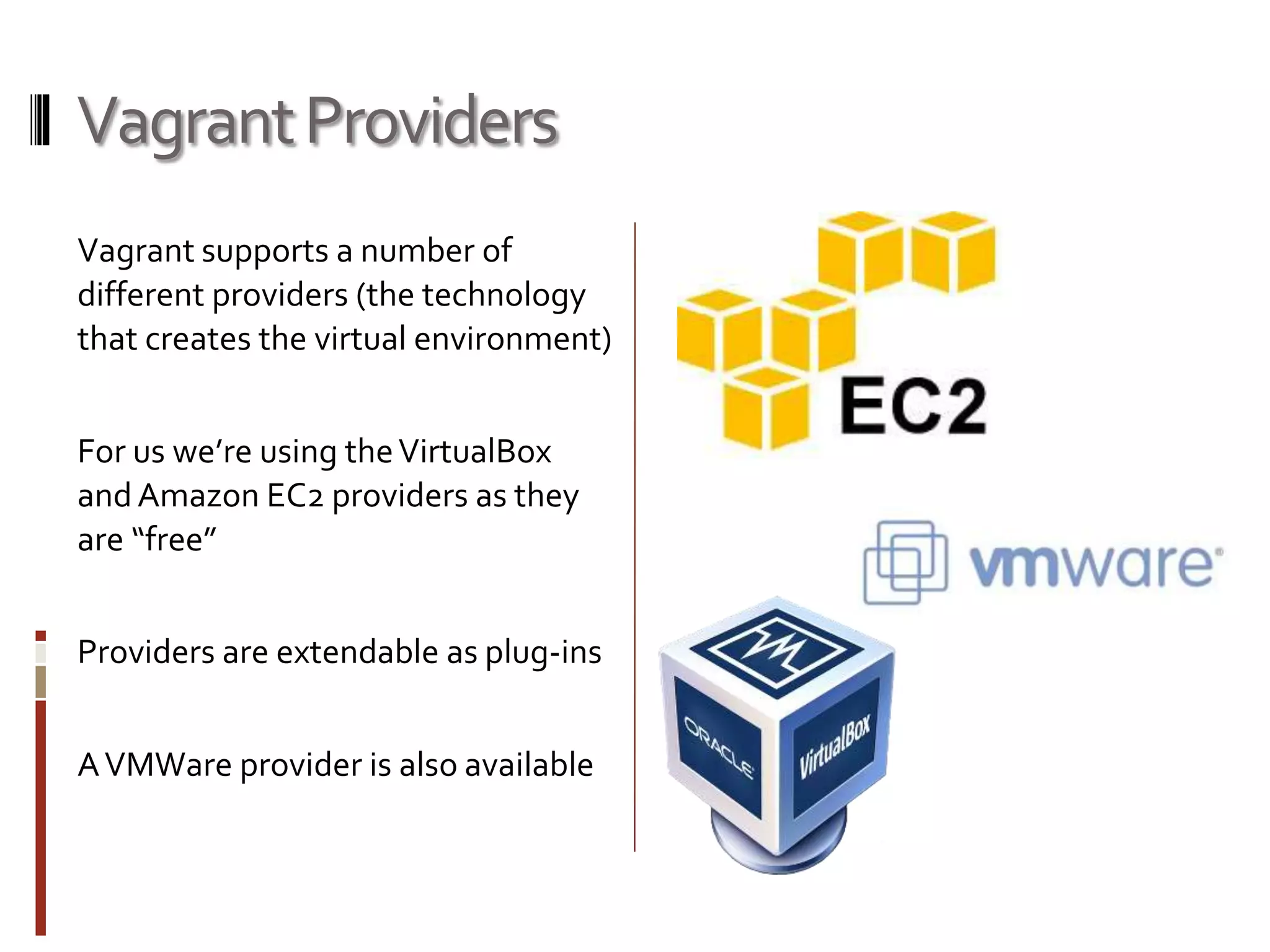 Vagrant Providers 
Vagrant supports a number of 
different providers (the technology 
that creates the virtual environment) 
For us we’re using the VirtualBox 
and Amazon EC2 providers as they 
are “free” 
Providers are extendable as plug-ins 
A VMWare provider is also available 
 