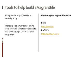 Tools to help build a Vagrantfile 
A Vagrantfile as you’ve seen is 
basically Ruby. 
There are also a number of online 
tools available to help you generate 
these files using a UI if that’s what 
you prefer. 
Generate your Vagrantfile online 
Rove 
http://rove.io/ 
PuPHPet 
http://puphpet.com/ 
 