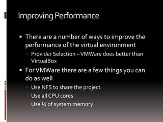 Improving Performance 
 There are a number of ways to improve the 
performance of the virtual environment 
 Provider Selection –VMWare does better than 
VirtualBox 
 For VMWare there are a few things you can 
do as well 
 Use NFS to share the project 
 Use all CPU cores 
 Use ¼ of system memory 
 