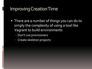 Improving Creation Time 
 There are a number of things you can do to 
simply the complexity of using a tool like 
Vagrant to build environments 
 Don’t use provisioners 
 Create skeleton projects 
 