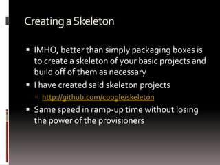 Creating a Skeleton 
 IMHO, better than simply packaging boxes is 
to create a skeleton of your basic projects and 
build off of them as necessary 
 I have created said skeleton projects 
 http://github.com/coogle/skeleton 
 Same speed in ramp-up time without losing 
the power of the provisioners 
 