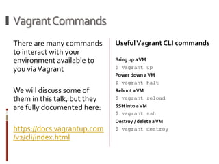 Vagrant Commands 
There are many commands 
to interact with your 
environment available to 
you via Vagrant 
We will discuss some of 
them in this talk, but they 
are fully documented here: 
https://docs.vagrantup.com 
/v2/cli/index.html 
Useful Vagrant CLI commands 
Bring up a VM 
$ vagrant up 
Power down a VM 
$ vagrant halt 
Reboot a VM 
$ vagrant reload 
SSH into a VM 
$ vagrant ssh 
Destroy / delete a VM 
$ vagrant destroy 
 