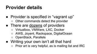Provider details
● Provider is specified in “vagrant up”
○ Other commands detect the provider

● There are dozens of providers
○ Virtualbox, VMWare, LXC, Docker
○ AWS, Joyent, Rackspace, DigitalOcean
○ OpenStack, Parallels

● Writing your own isn’t all that hard
○ Prior art is very helpful, as is mailing list and IRC

 