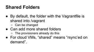 Shared Folders
● By default, the folder with the Vagrantfile is
shared into /vagrant
○ Can be changed

● Can add more shared folders
○ The provisioners already do this

● For cloud VMs, “shared” means “rsync’ed on
demand”.

 