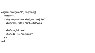 Vagrant.configure("2") do |config|
chefdir = ‘.’
config.vm.provision :chef_solo do |chef|
chef.roles_path = “#{chefdir}/roles”
chef.run_list.clear
chef.add_role "container"
end
end

 