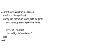 Vagrant.configure("2") do |config|
chefdir = ‘devops/chef’
config.vm.provision :chef_solo do |chef|
chef.roles_path = “#{chefdir}/roles”
chef.run_list.clear
chef.add_role "container"
end
end

 
