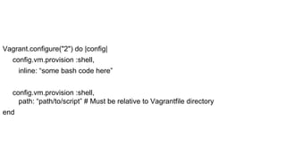 Vagrant.configure("2") do |config|
config.vm.provision :shell,
inline: “some bash code here”
config.vm.provision :shell,
path: “path/to/script” # Must be relative to Vagrantfile directory
end

 