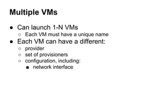 Multiple VMs
● Can launch 1-N VMs
○ Each VM must have a unique name

● Each VM can have a different:
○ provider
○ set of provisioners
○ configuration, including:
■ network interface

 