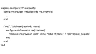 Vagrant.configure("2") do |config|
config.vm.provider :virtualbox do |vb, override|
...
end
(‘web’, ‘database’).each do |name|
config.vm.define name do |machine|
machine.vm.provision ‘shell’, inline: “echo “#{name}” > /etc/vagrant_purpose”
end
end
end

 