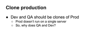 Clone production
● Dev and QA should be clones of Prod
○ Prod doesn’t run on a single server
○ So, why does QA and Dev?

 