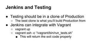 Jenkins and Testing
● Testing should be in a clone of Production
○ The best clone is what you’ll build Production from

● Jenkins can integrate with Vagrant
○ vagrant up
○ vagrant ssh -c “/vagrant/bin/run_tests.sh”
■ This will return the exit code properly

 