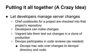 Putting it all together (A Crazy Idea)
● Let developers manage server changes
○ Chef cookbooks for a project are checked into that
project’s repository
○ Developers can make changes
○ Vagrant lets them test out changes in a clone of
production
○ Devops participates in code reviews (as needed)
■ Devops has veto over changes to devops/
directory and code.

 