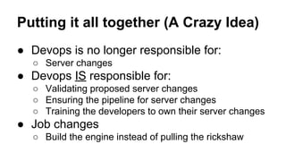 Putting it all together (A Crazy Idea)
● Devops is no longer responsible for:
○ Server changes

● Devops IS responsible for:
○ Validating proposed server changes
○ Ensuring the pipeline for server changes
○ Training the developers to own their server changes

● Job changes
○ Build the engine instead of pulling the rickshaw

 