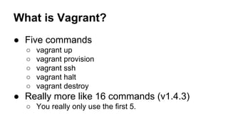 What is Vagrant?
● Five commands
○
○
○
○
○

vagrant up
vagrant provision
vagrant ssh
vagrant halt
vagrant destroy

● Really more like 16 commands (v1.4.3)
○ You really only use the first 5.

 