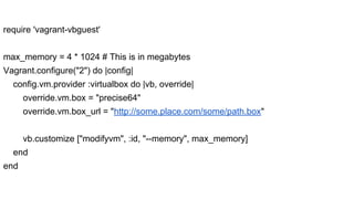 require 'vagrant-vbguest'
max_memory = 4 * 1024 # This is in megabytes
Vagrant.configure("2") do |config|
config.vm.provider :virtualbox do |vb, override|
override.vm.box = "precise64"
override.vm.box_url = "http://some.place.com/some/path.box"
vb.customize ["modifyvm", :id, "--memory", max_memory]
end
end

 