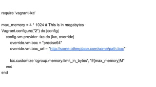 require ‘vagrant-lxc’
max_memory = 4 * 1024 # This is in megabytes
Vagrant.configure("2") do |config|
config.vm.provider :lxc do |lxc, override|
override.vm.box = "precise64"
override.vm.box_url = "http://some.otherplace.com/some/path.box"
lxc.customize 'cgroup.memory.limit_in_bytes', "#{max_memory}M"
end
end

 