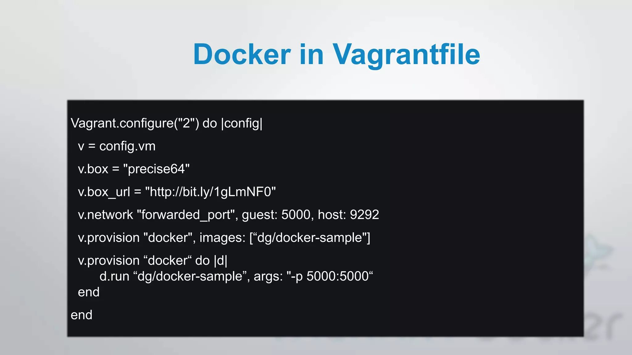 Docker in Vagrantfile
Vagrant.configure("2") do |config|
v = config.vm
v.box = "precise64"
v.box_url = "http://bit.ly/1gLmNF0"
v.network "forwarded_port", guest: 5000, host: 9292
v.provision "docker", images: [“dg/docker-sample"]
v.provision “docker“ do |d|
d.run “dg/docker-sample”, args: "-p 5000:5000“
end
end
 
