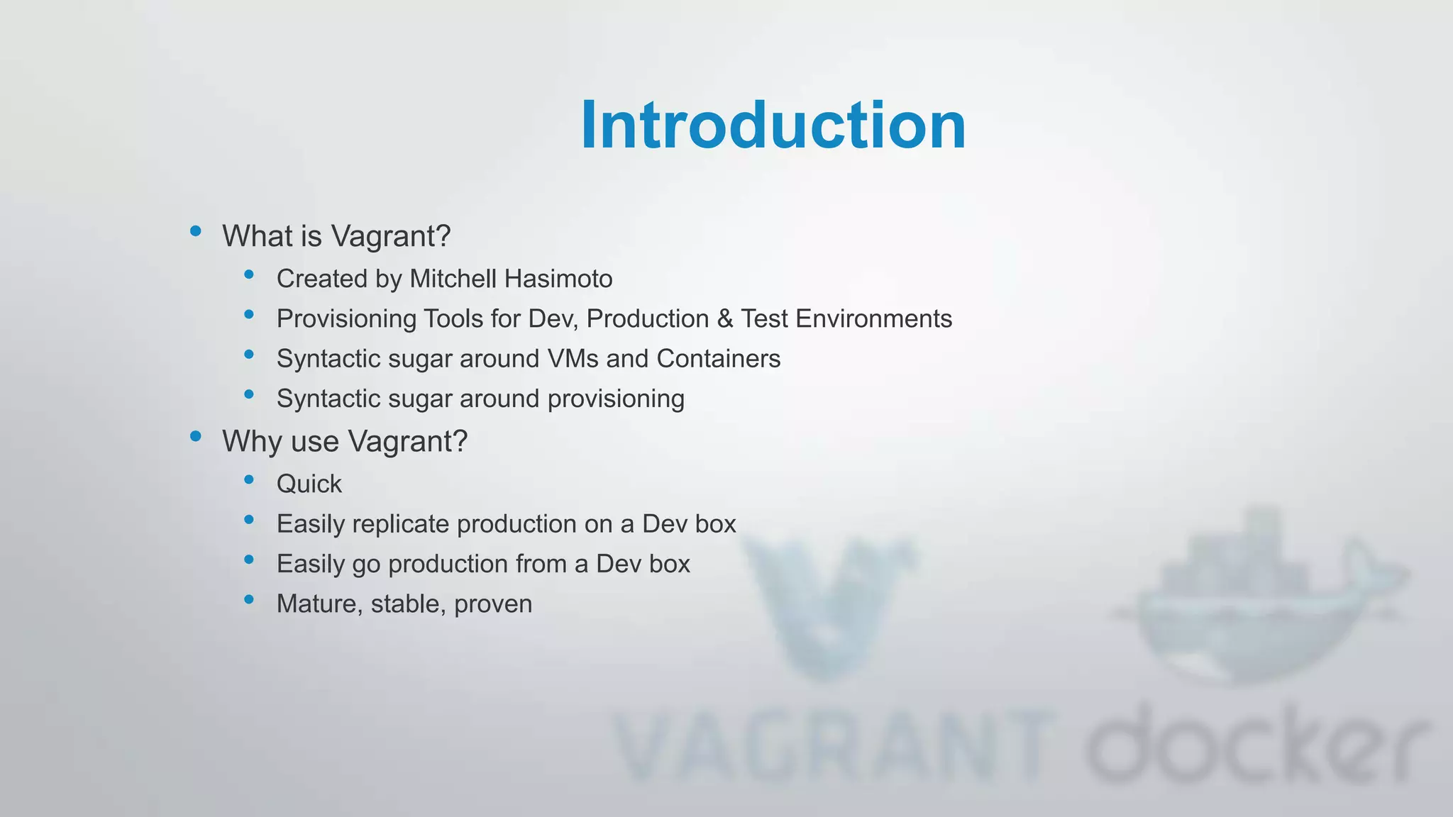 Introduction
• What is Vagrant?
• Created by Mitchell Hasimoto
• Provisioning Tools for Dev, Production & Test Environments
• Syntactic sugar around VMs and Containers
• Syntactic sugar around provisioning
• Why use Vagrant?
• Quick
• Easily replicate production on a Dev box
• Easily go production from a Dev box
• Mature, stable, proven
 