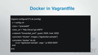 Docker in Vagrantfile
Vagrant.configure("2") do |config|
v = config.vm
v.box = "precise64"
v.box_url = "http://bit.ly/1gLmNF0"
v.network "forwarded_port", guest: 5000, host: 9292
v.provision "docker", images: [“dg/docker-sample"]
v.provision “docker“ do |d|
d.run “dg/docker-sample”, args: "-p 5000:5000“
end
end
 
