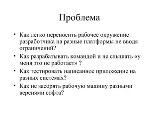 Проблема
• Как легко переносить рабочее окружение
разработчика на разные платформы не вводя
ограничений?
• Как разрабатывать командой и не слышать «у
меня это не работает» ?
• Как тестировать написанное приложение на
разных системах?
• Как не засорять рабочую машину разными
версиями софта?
 