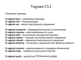 Vagrant CLI
Основные команды:
$ vagrant box – управление боксами
$ vagrant init – инициализация
$ vagrant up – запуск виртуального окружения
$ vagrant suspend – переведение машины в слип-режим
$ vagrant resume – восстановление из «сна»
$ vagrant halt – выключение запущенной машины
$ vagrant status – текущее состояние вагрант-окружения
$ vagrant reload – перезапуск виртуального окружения
$ vagrant destroy – остановка и удаление всех файлов вагранта
$ vagrant version – версия вагранта и проверка обновлений
$ vagrant help – справка по доступным ключам
$ vagrant push – деплой на FTP/Heroku/Local/etc
 