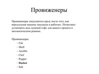 Провиженеры
Провиженеры запускаются сразу после того, как
виртуальная машина запущена и работает. Позволяют
установить весь нужный софт для вашего проекта в
автоматическом режиме.
Провиженеры:
– File
– Shell
– Ansible
– Chef
– Puppet
– Docker
– Salt
 