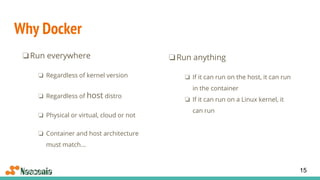Why Docker
❏Run everywhere
❏ Regardless of kernel version
❏ Regardless of host distro
❏ Physical or virtual, cloud or not
❏ Container and host architecture
must match...
15
❏Run anything
❏ If it can run on the host, it can run
in the container
❏ If it can run on a Linux kernel, it
can run
 