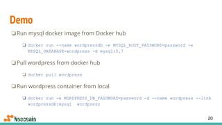 Demo
❏Run mysql docker image from Docker hub
❏ docker run --name wordpressdb -e MYSQL_ROOT_PASSWORD=password -e
MYSQL_DATABASE=wordpress -d mysql:5.7
❏Pull wordpress from docker hub
❏ docker pull wordpress
❏Run wordpress container from local
❏ docker run -e WORDPRESS_DB_PASSWORD=password -d --name wordpress --link
wordpressdb:mysql wordpress
20
 