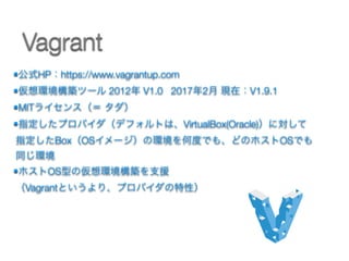 •公式HP：https://www.vagrantup.com
•仮想環境構築ツール 2012年 V1.0 2017年2月 現在：V1.9.1
•MITライセンス（＝ タダ）
•指定したプロバイダ（デフォルトは、VirtualBox(Oracle)）に対して 
指定したBox（OSイメージ）の環境を何度でも、どのホストOSでも
同じ環境
•ホストOS型の仮想環境構築を支援 
（Vagrantというより、プロバイダの特性） 
Vagrant
 
