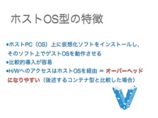 •ホストPC（OS）上に仮想化ソフトをインストールし、
そのソフト上でゲストOSを動作させる
•比較的導入が容易
•H/WへのアクセスはホストOSを経由 ＝ オーバーヘッド
になりやすい（後述するコンテナ型と比較した場合） 
ホストOS型の特徴
 