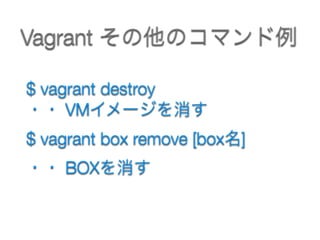 Vagrant その他のコマンド例
$ vagrant destroy  
・・ VMイメージを消す
$ vagrant box remove [box名]  
・・ BOXを消す
 