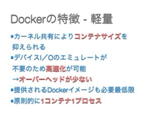 •カーネル共有によりコンテナサイズを 
抑えられる
•デバイスI／Oのエミュレートが 
不要のため高速化が可能 
→オーバーヘッドが少ない
•提供されるDockerイメージも必要最低限
•原則的に1コンテナ1プロセス
Dockerの特徴 - 軽量
 