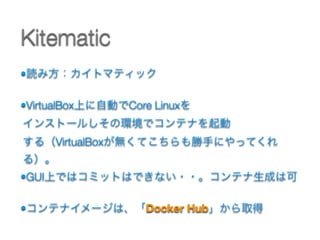 •読み方：カイトマティック 
•VirtualBox上に自動でCore Linuxを 
インストールしその環境でコンテナを起動 
する（VirtualBoxが無くてこちらも勝手にやってくれ
る）。
•GUI上ではコミットはできない・・。コンテナ生成は可
•コンテナイメージは、「Docker Hub」から取得 
Kitematic
 