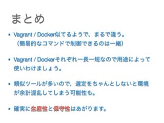 まとめ
• Vagrant / Docker似てるようで、まるで違う。 
（簡易的なコマンドで制御できるのは一緒）
• Vagrant / Dockerそれぞれ一長一短なので用途によって 
使いわけましょう。
• 類似ツールが多いので、選定をちゃんとしないと環境
が余計混乱してしまう可能性も。 
• 確実に生産性と保守性はあがります。
 