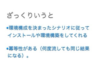 •環境構成を決まったシナリオに従って
インストールや環境構築をしてくれる 
•冪等性がある（何度流しても同じ結果
になる）。
ざっくりいうと
 