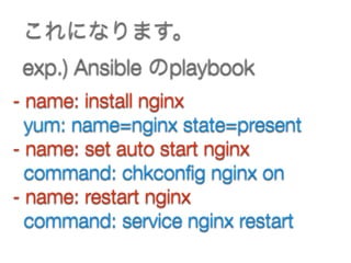 これになります。 
exp.) Ansible のplaybook
- name: install nginx
yum: name=nginx state=present
- name: set auto start nginx
command: chkconﬁg nginx on
- name: restart nginx
command: service nginx restart
 