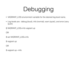 Debugging
• VAGRANT_LOG environment variable for the desired log level name.
• Log levels are : debug (loud), info (normal), warn (quiet), and error (very
quiet)
$ VAGRANT_LOG=info vagrant up
OR
$ set VAGRANT_LOG=info
$ vagrant up
OR
$ vagrant up --info
 