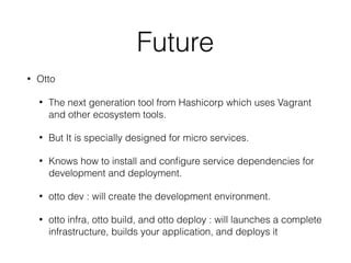 Future
• Otto
• The next generation tool from Hashicorp which uses Vagrant
and other ecosystem tools.
• But It is specially designed for micro services.
• Knows how to install and conﬁgure service dependencies for
development and deployment.
• otto dev : will create the development environment.
• otto infra, otto build, and otto deploy : will launches a complete
infrastructure, builds your application, and deploys it
 
