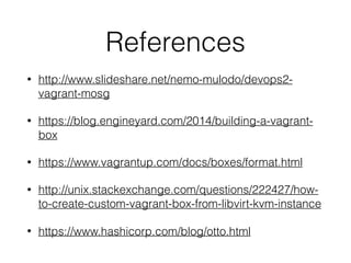 References
• http://www.slideshare.net/nemo-mulodo/devops2-
vagrant-mosg
• https://blog.engineyard.com/2014/building-a-vagrant-
box
• https://www.vagrantup.com/docs/boxes/format.html
• http://unix.stackexchange.com/questions/222427/how-
to-create-custom-vagrant-box-from-libvirt-kvm-instance
• https://www.hashicorp.com/blog/otto.html
 