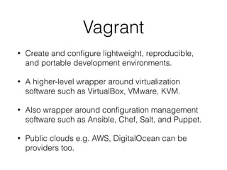 Vagrant
• Create and conﬁgure lightweight, reproducible,
and portable development environments.
• A higher-level wrapper around virtualization
software such as VirtualBox, VMware, KVM.
• Also wrapper around conﬁguration management
software such as Ansible, Chef, Salt, and Puppet.
• Public clouds e.g. AWS, DigitalOcean can be
providers too.
 