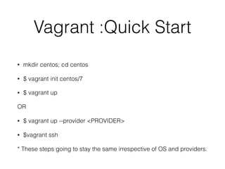 Vagrant :Quick Start
• mkdir centos; cd centos
• $ vagrant init centos/7
• $ vagrant up
OR
• $ vagrant up --provider <PROVIDER>
• $vagrant ssh
* These steps going to stay the same irrespective of OS and providers.
 