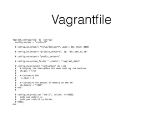 Vagrantﬁle
Vagrant.configure(2) do |config|
config.vm.box = “centos/7"
# config.vm.network "forwarded_port", guest: 80, host: 8080
# config.vm.network "private_network", ip: “192.168.33.10"
# config.vm.network "public_network"
# config.vm.synced_folder "../data", "/vagrant_data"
# config.vm.provider "virtualbox" do |vb|
# # Display the VirtualBox GUI when booting the machine
# vb.gui = true
#
# # Customize CPU
# v.cpus = 2
#
# # Customize the amount of memory on the VM:
# vb.memory = "1024"
# end
#
# config.vm.provision "shell", inline: <<-SHELL
# sudo yum update -y
# sudo yum install -y docker
# SHELL
end
 