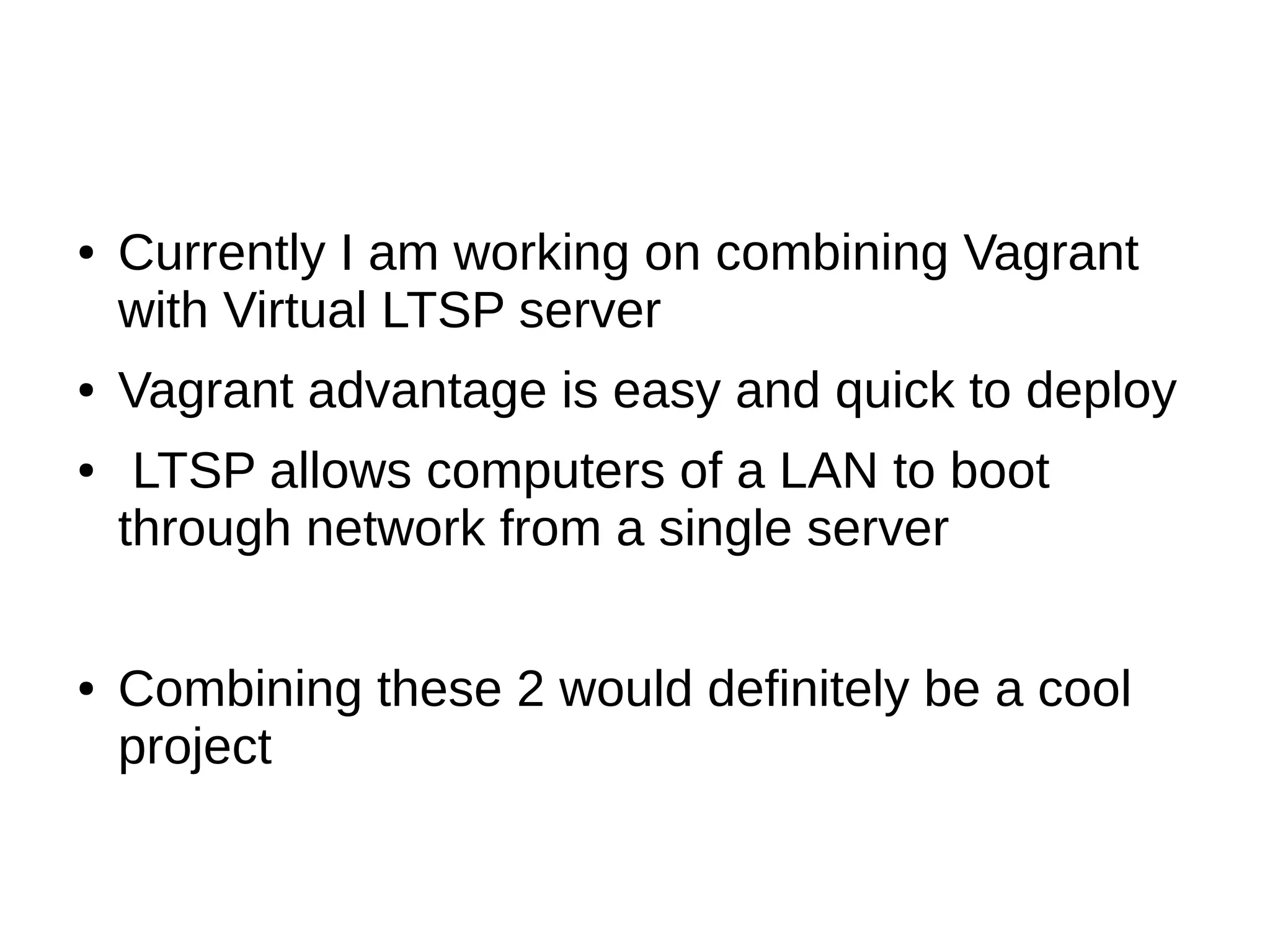 ● Currently I am working on combining Vagrant
with Virtual LTSP server
● Vagrant advantage is easy and quick to deploy
● LTSP allows computers of a LAN to boot
through network from a single server
● Combining these 2 would definitely be a cool
project
 
