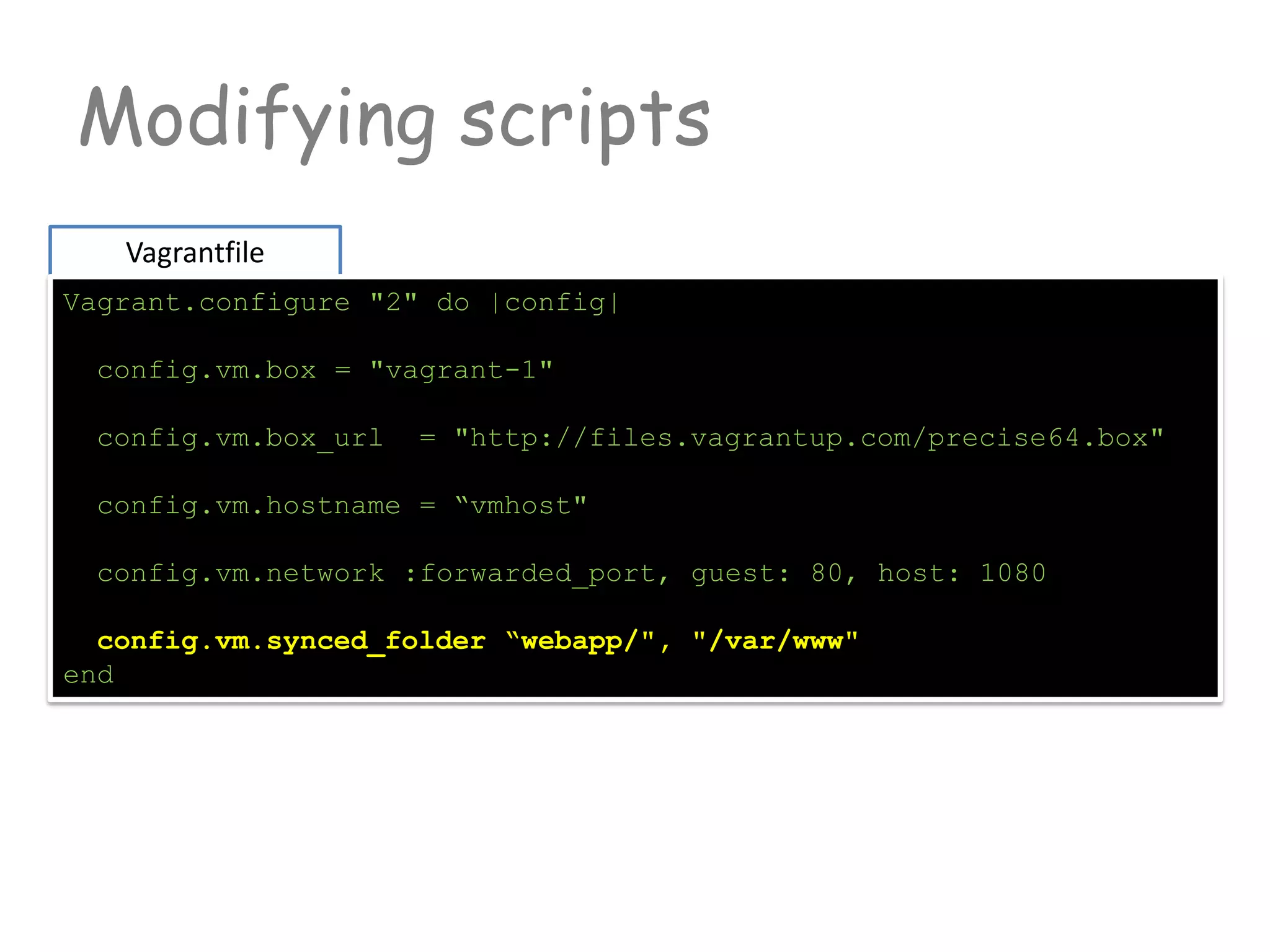 Modifying scripts
Vagrantfile
Vagrant.configure "2" do |config|
config.vm.box = "vagrant-1"
config.vm.box_url = "http://files.vagrantup.com/precise64.box"
config.vm.hostname = “vmhost"
config.vm.network :forwarded_port, guest: 80, host: 1080
config.vm.synced_folder “webapp/", "/var/www"
end
 