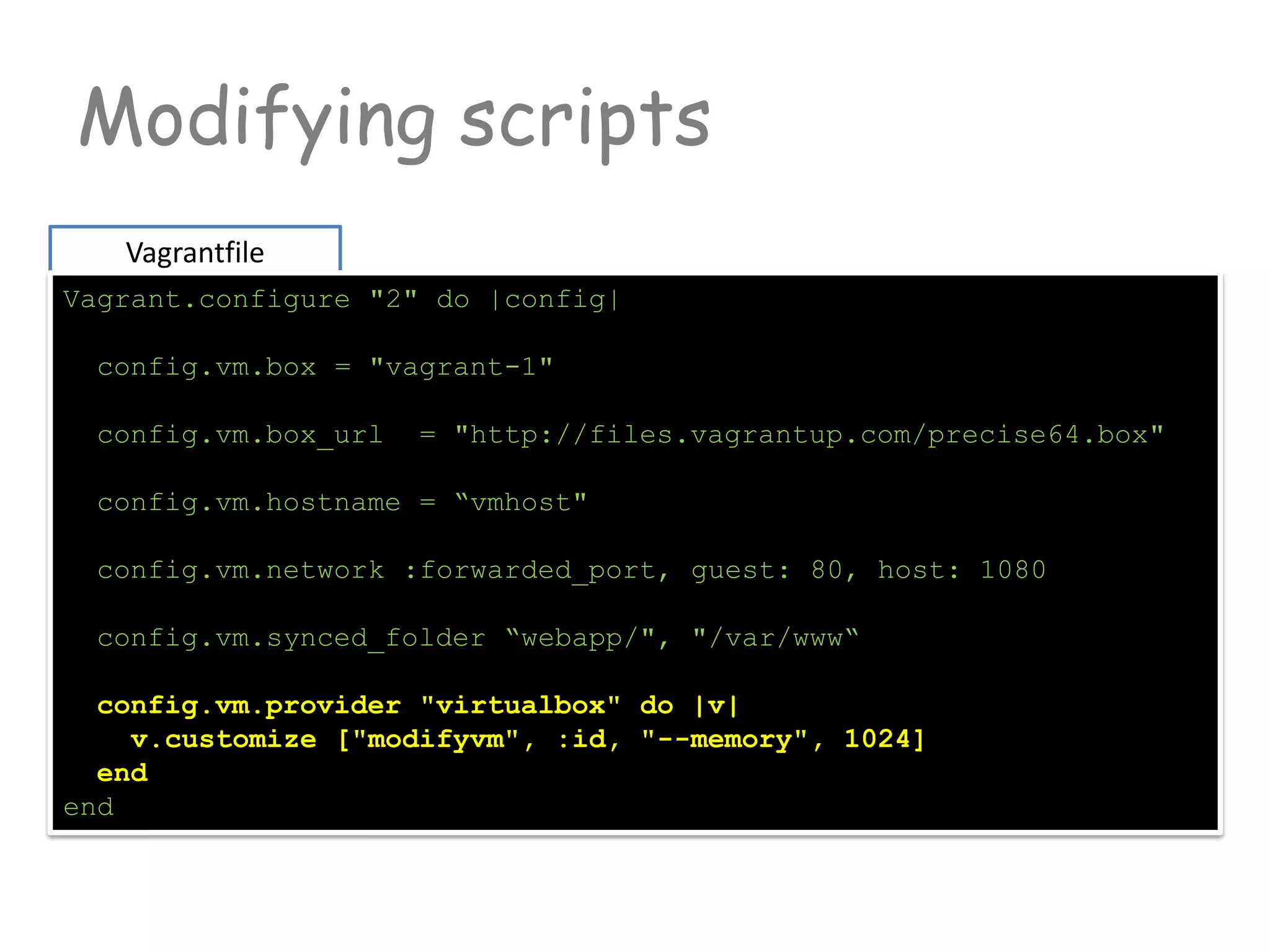 Modifying scripts
Vagrantfile
Vagrant.configure "2" do |config|
config.vm.box = "vagrant-1"
config.vm.box_url = "http://files.vagrantup.com/precise64.box"
config.vm.hostname = “vmhost"
config.vm.network :forwarded_port, guest: 80, host: 1080
config.vm.synced_folder “webapp/", "/var/www“
config.vm.provider "virtualbox" do |v|
v.customize ["modifyvm", :id, "--memory", 1024]
end
end
 
