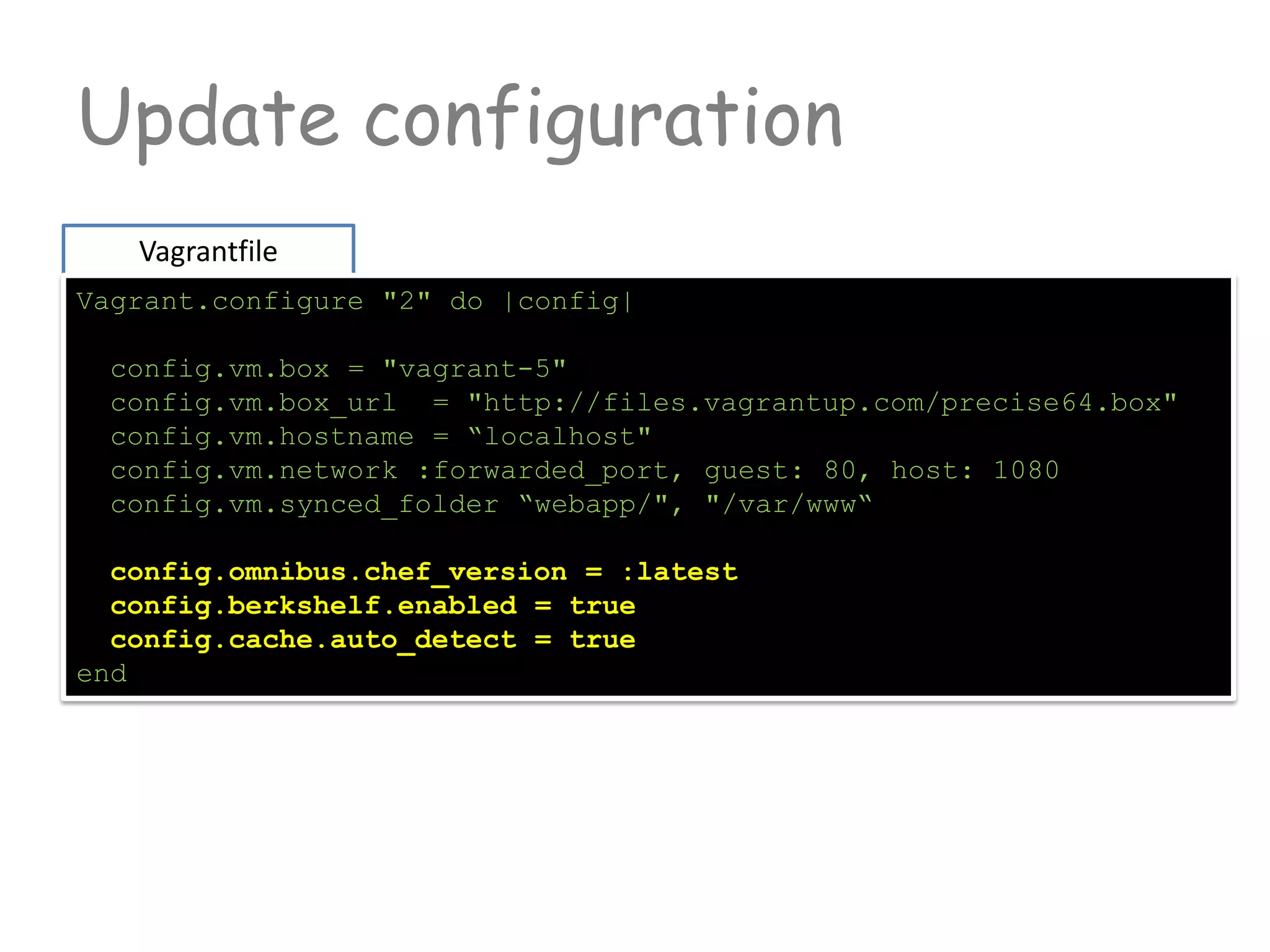 Update configuration
Vagrantfile
Vagrant.configure "2" do |config|
config.vm.box = "vagrant-5"
config.vm.box_url = "http://files.vagrantup.com/precise64.box"
config.vm.hostname = “localhost"
config.vm.network :forwarded_port, guest: 80, host: 1080
config.vm.synced_folder “webapp/", "/var/www“
config.omnibus.chef_version = :latest
config.berkshelf.enabled = true
config.cache.auto_detect = true
end
 