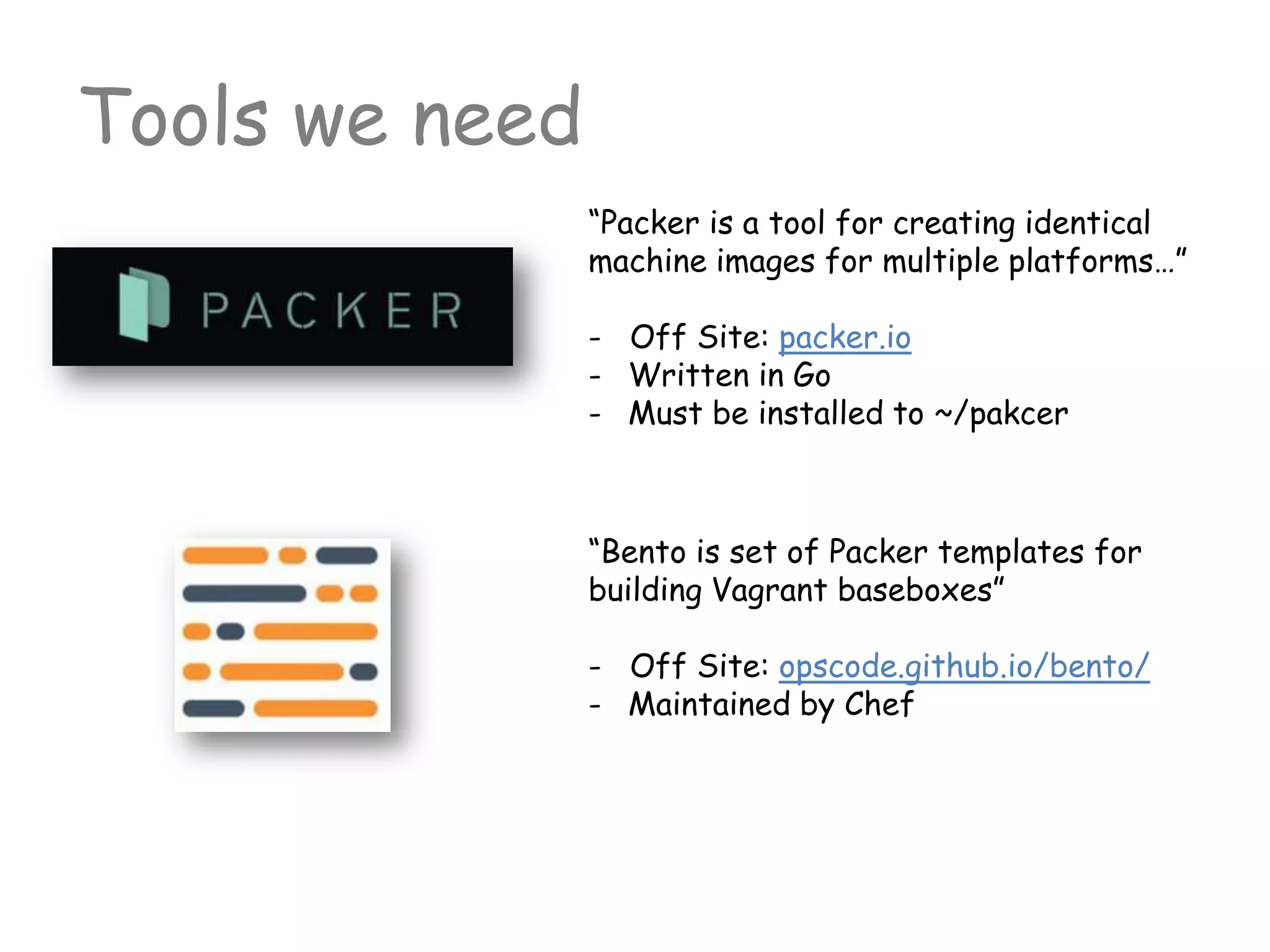 Tools we need
“Packer is a tool for creating identical
machine images for multiple platforms…”
- Off Site: packer.io
- Written in Go
- Must be installed to ~/pakcer
“Bento is set of Packer templates for
building Vagrant baseboxes”
- Off Site: opscode.github.io/bento/
- Maintained by Chef
 