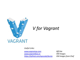 V for Vagrant
www.vagrantup.com Off Site
www.vagrantbox.es VM Images
https://github.com/opscode/bento VM Images from Chef
Useful Links:
 