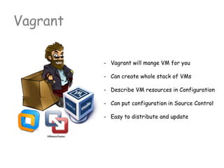 Vagrant
- Vagrant will mange VM for you
- Can create whole stack of VMs
- Describe VM resources in Configuration
- Can put configuration in Source Control
- Easy to distribute and update
 